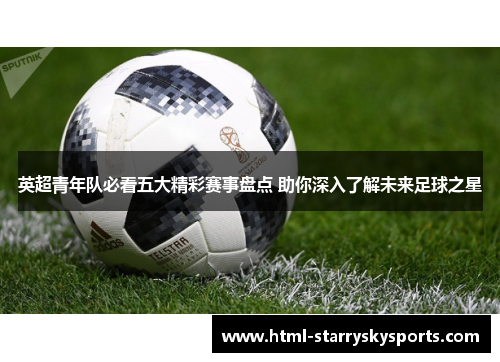 英超青年队必看五大精彩赛事盘点 助你深入了解未来足球之星